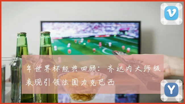 年世界杯经典回顾：齐达内大师级表现引领法国力克巴西