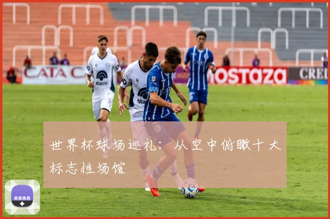 世界杯球场巡礼：从空中俯瞰十大标志性场馆