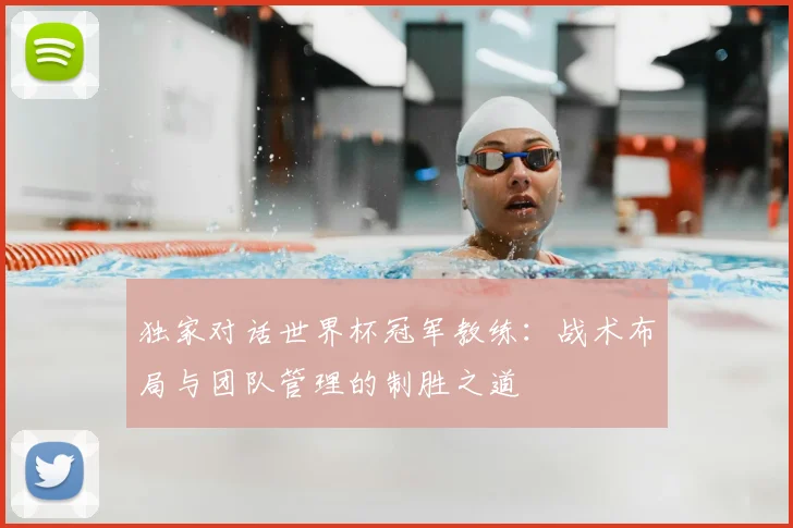 独家对话世界杯冠军教练：战术布局与团队管理的制胜之道