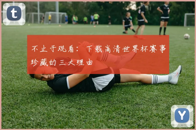 不止于观看：下载高清世界杯赛事珍藏的三大理由