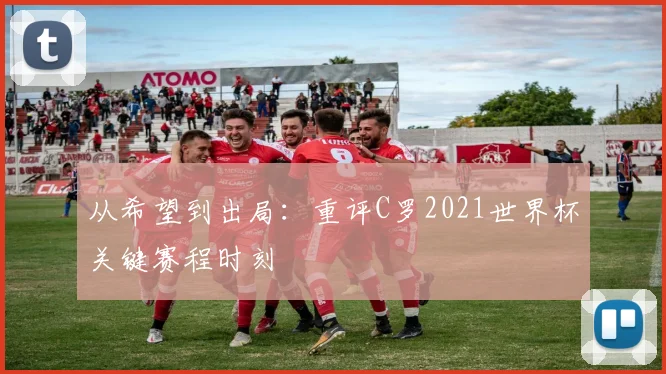 从希望到出局:重评C罗2021世界杯关键赛程时刻