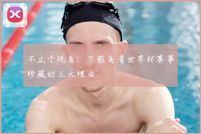 不止于观看：下载高清世界杯赛事珍藏的三大理由