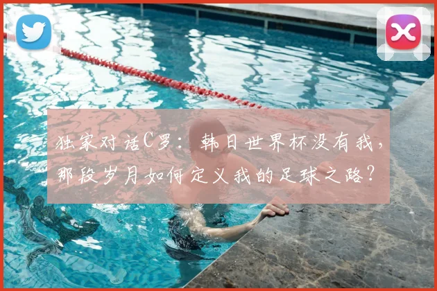 独家对话C罗：韩日世界杯没有我，那段岁月如何定义我的足球之路？