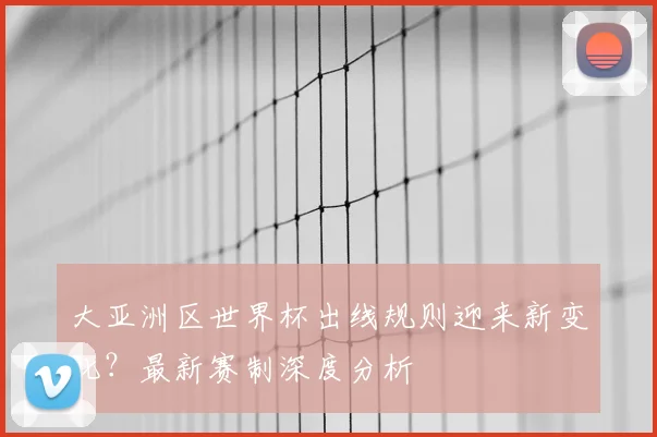 大亚洲区世界杯出线规则迎来新变化?最新赛制深度分析
