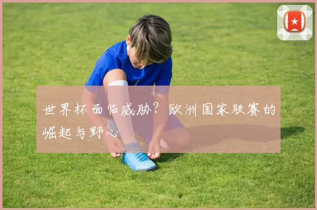 世界杯面临威胁？欧洲国家联赛的崛起与野心