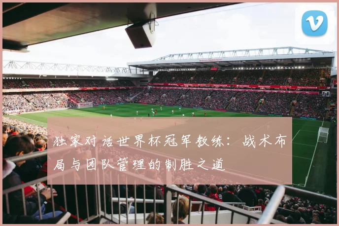 独家对话世界杯冠军教练：战术布局与团队管理的制胜之道