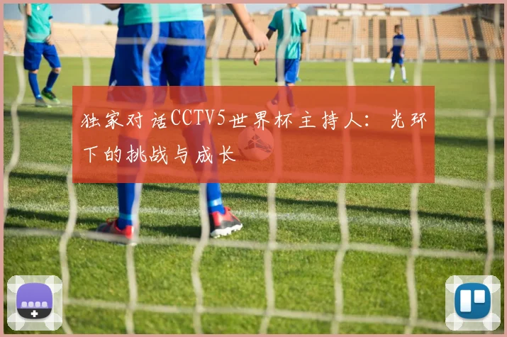独家对话CCTV5世界杯主持人：光环下的挑战与成长